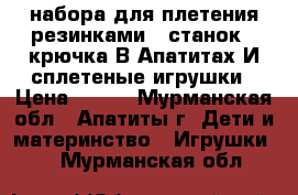 2 набора для плетения резинками.1 станок,2 крючка.В Апатитах.И сплетеные игрушки › Цена ­ 400 - Мурманская обл., Апатиты г. Дети и материнство » Игрушки   . Мурманская обл.